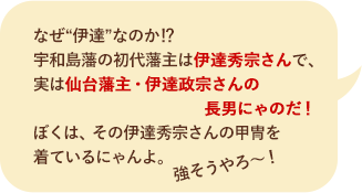 なぜ“伊達”なのか!? 宇和島藩の初代藩主は伊達秀宗さんで、実は仙台藩主・伊達政宗さんの長男にゃのだ！　ぼくは、その伊達秀宗さんの甲冑を着ているにゃんよ。強そうやろう～！